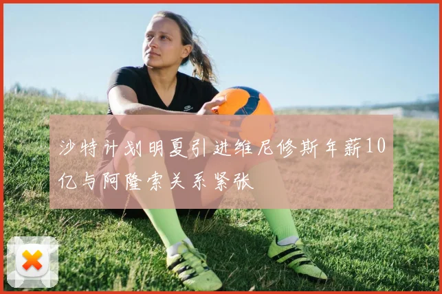 沙特计划明夏引进维尼修斯年薪10亿与阿隆索关系紧张