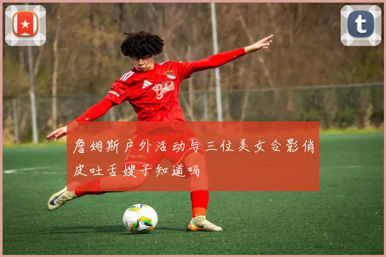 詹姆斯户外活动与三位美女合影俏皮吐舌嫂子知道吗