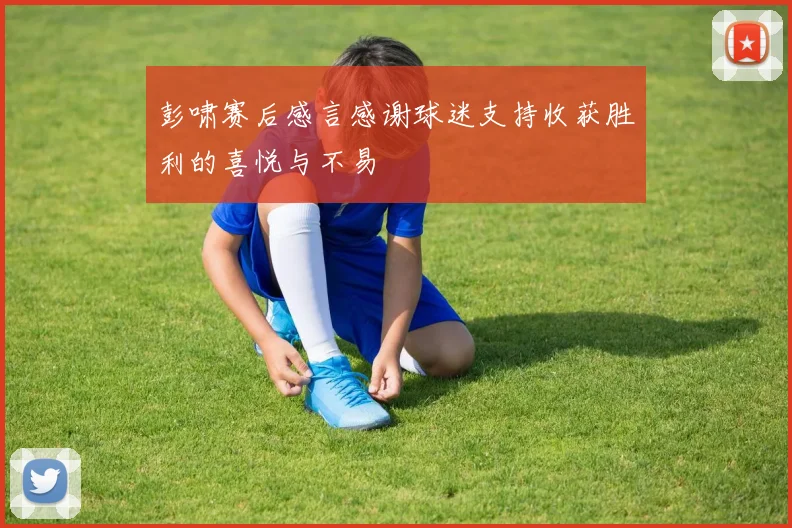 彭啸赛后感言感谢球迷支持收获胜利的喜悦与不易