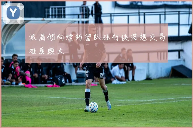 浓眉倾向续约留队独行侠若想交易难度颇大