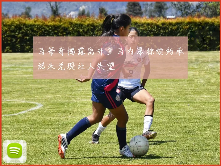 马蒂奇揭露离开罗马内幕称续约承诺未兑现让人失望