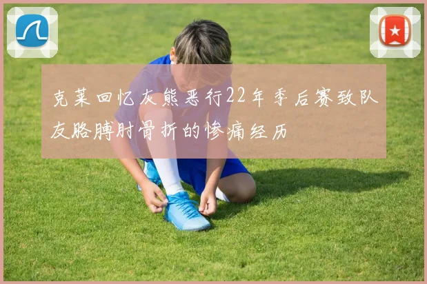 克莱回忆灰熊恶行22年季后赛致队友胳膊肘骨折的惨痛经历