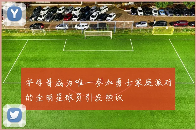 字母哥成为唯一参加勇士家庭派对的全明星球员引发热议