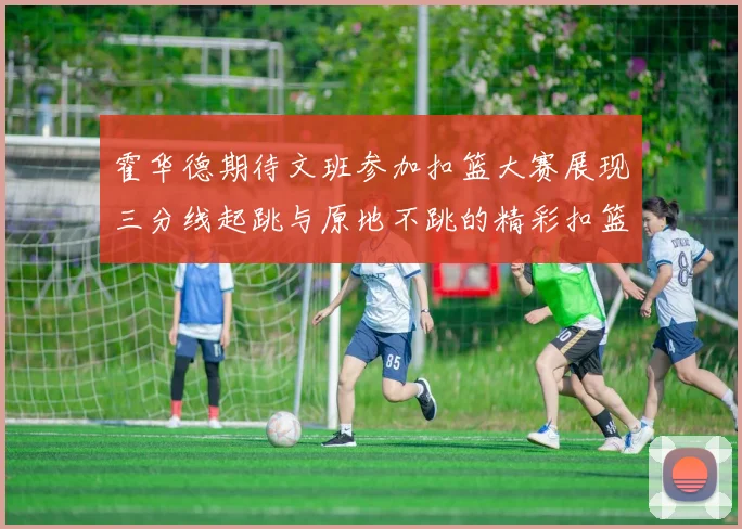 霍华德期待文班参加扣篮大赛展现三分线起跳与原地不跳的精彩扣篮技巧