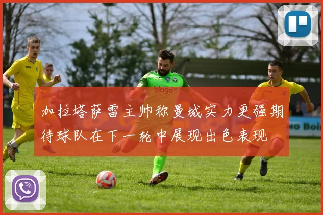 加拉塔萨雷主帅称曼城实力更强期待球队在下一轮中展现出色表现