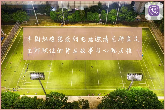 李国旭透露接到电话邀请竞聘国足主帅职位的背后故事与心路历程