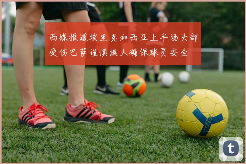 西媒报道埃里克加西亚上半场头部受伤巴萨谨慎换人确保球员安全