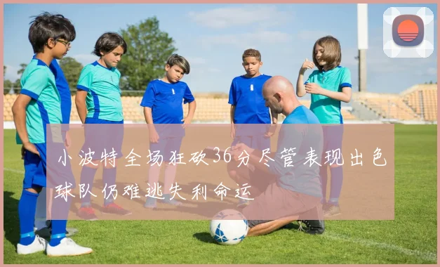 小波特全场狂砍36分尽管表现出色球队仍难逃失利命运