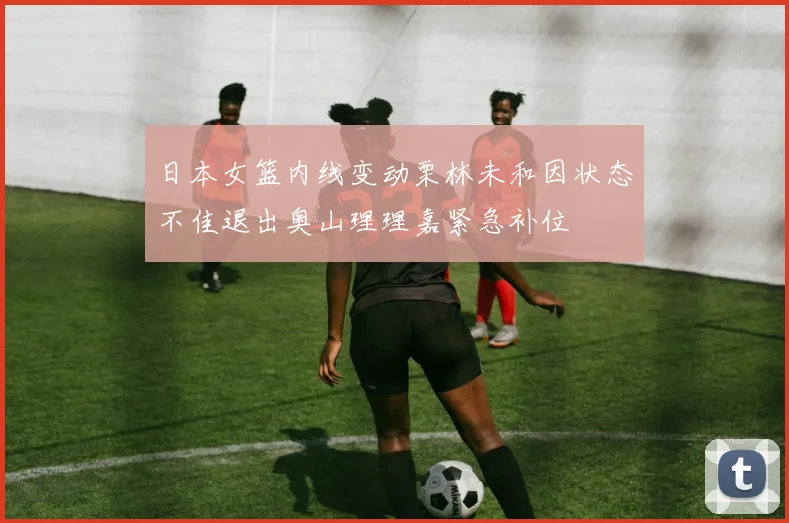 日本女篮内线变动栗林未和因状态不佳退出奥山理理嘉紧急补位