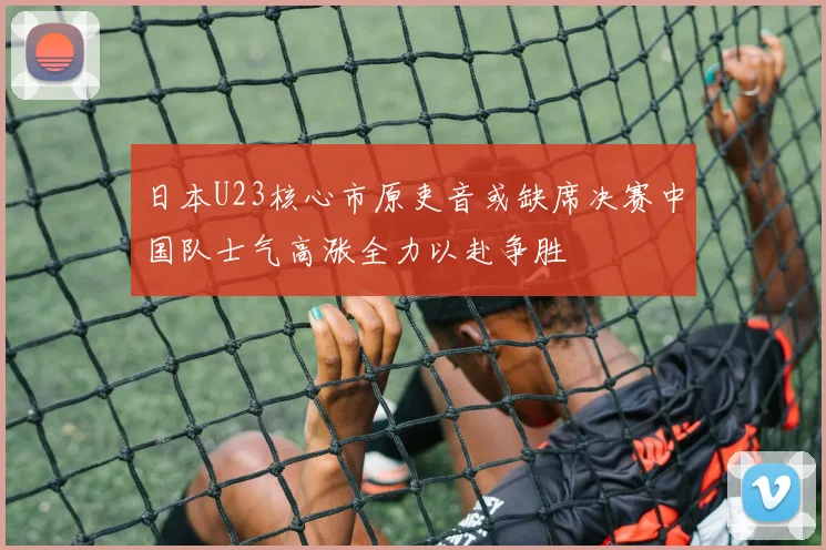 日本U23核心市原吏音或缺席决赛中国队士气高涨全力以赴争胜