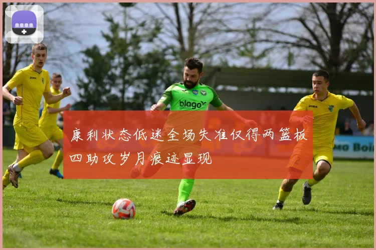 康利状态低迷全场失准仅得两篮板四助攻岁月痕迹显现