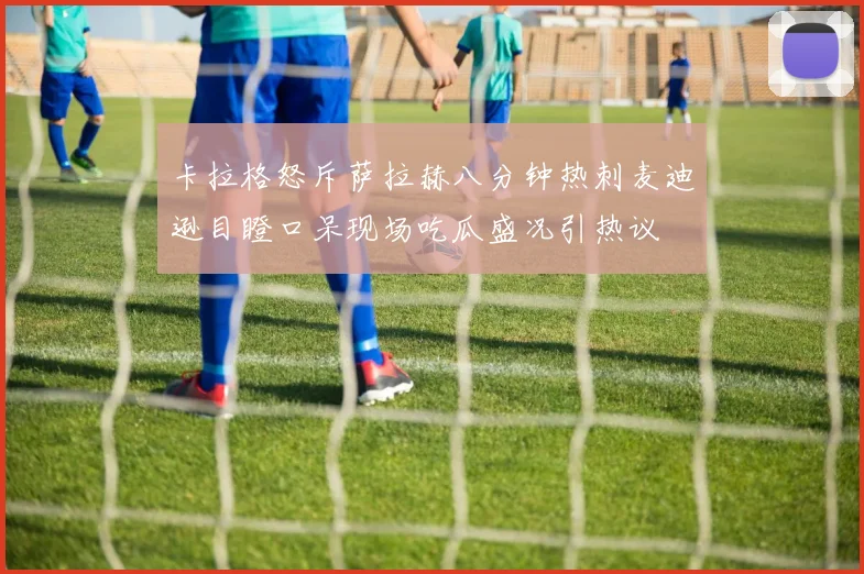 卡拉格怒斥萨拉赫八分钟热刺麦迪逊目瞪口呆现场吃瓜盛况引热议