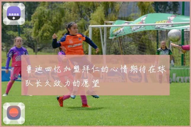 鲁迪回忆加盟拜仁的心情期待在球队长久效力的愿望
