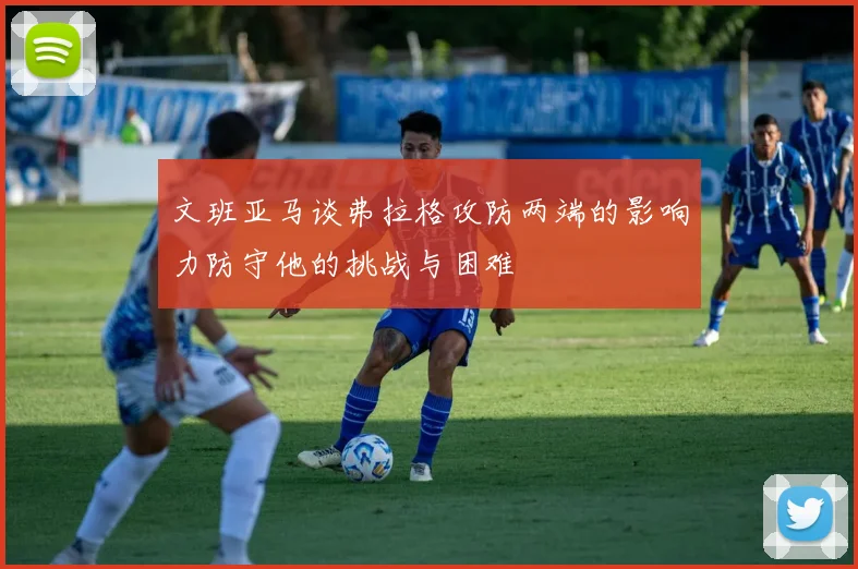 文班亚马谈弗拉格攻防两端的影响力防守他的挑战与困难