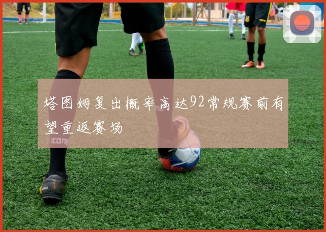 塔图姆复出概率高达92常规赛前有望重返赛场