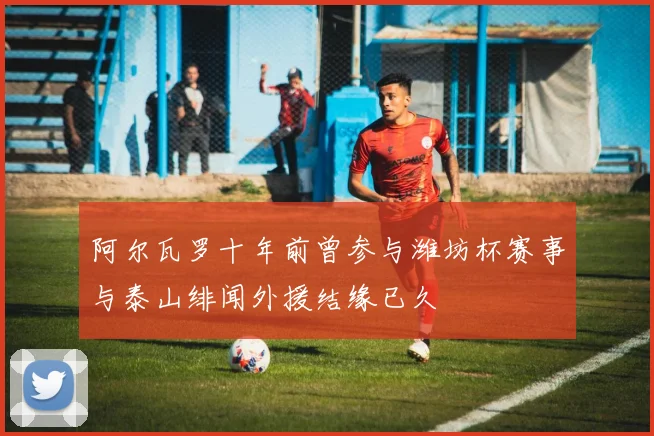 阿尔瓦罗十年前曾参与潍坊杯赛事与泰山绯闻外援结缘已久