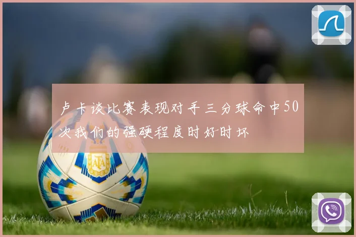 卢卡谈比赛表现对手三分球命中50次我们的强硬程度时好时坏