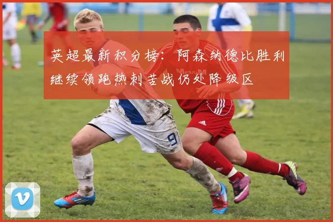 英超最新积分榜：阿森纳德比胜利继续领跑热刺苦战仍处降级区