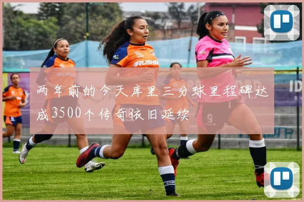 两年前的今天库里三分球里程碑达成3500个传奇依旧延续