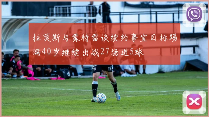 拉莫斯与蒙特雷谈续约事宜目标踢满40岁继续出战27场进5球