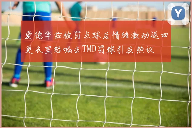 爱德华兹被罚点球后情绪激动返回更衣室怒喊去TMD罚球引发热议