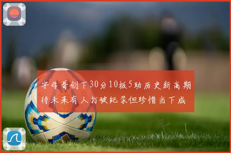 字母哥创下30分10板5助历史新高期待未来有人打破纪录但珍惜当下成就