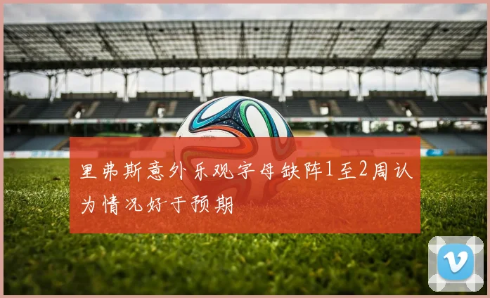 里弗斯意外乐观字母缺阵1至2周认为情况好于预期