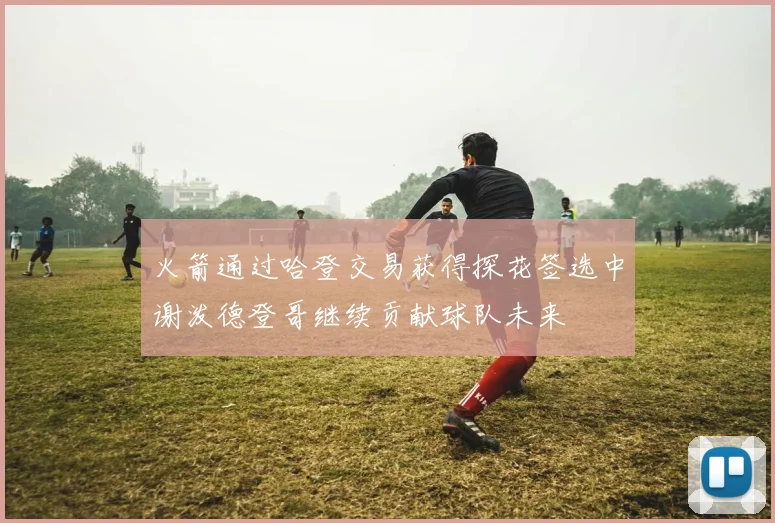 火箭通过哈登交易获得探花签选中谢泼德登哥继续贡献球队未来