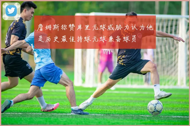 詹姆斯称赞库里无球威胁力认为他是历史最佳持球无球兼备球员