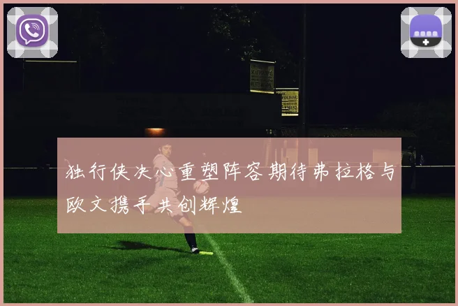 独行侠决心重塑阵容期待弗拉格与欧文携手共创辉煌