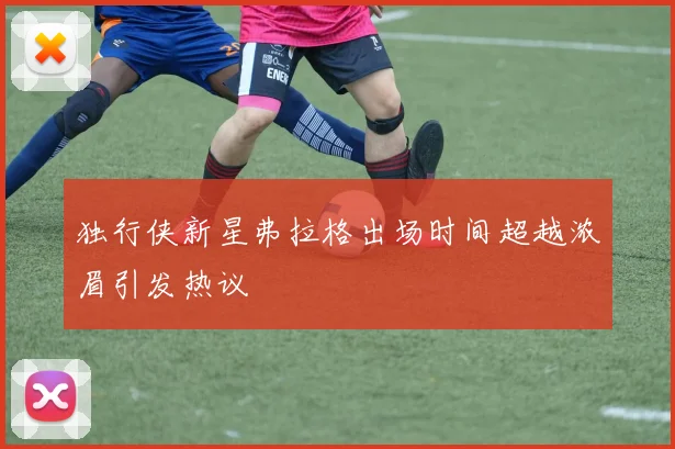 独行侠新星弗拉格出场时间超越浓眉引发热议