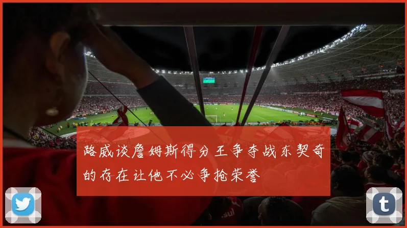 路威谈詹姆斯得分王争夺战东契奇的存在让他不必争抢荣誉