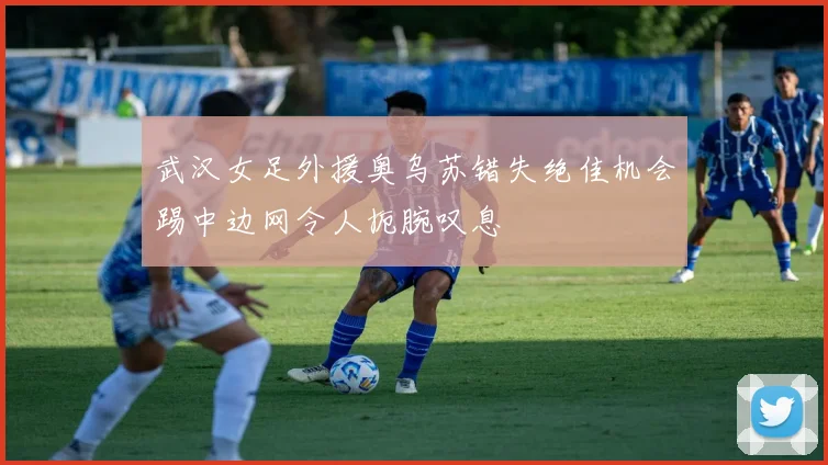 武汉女足外援奥乌苏错失绝佳机会踢中边网令人扼腕叹息